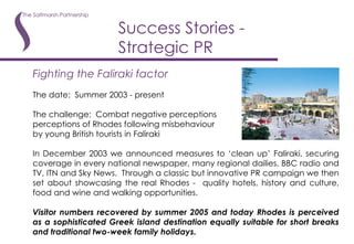 Success Stories - Strategic PR Fighting the Faliraki factor The date:  Summer 2003 - present The challenge:  Combat negative perceptions perceptions of Rhodes following misbehaviour by young British tourists in Faliraki In December 2003 we announced measures to ‘clean up’ Faliraki, securing coverage in every national newspaper, many regional dailies, BBC radio and TV, ITN and Sky News.  Through a classic but innovative PR campaign we then set about showcasing the real Rhodes -  quality hotels, history and culture, food and wine and walking opportunities.  Visitor numbers recovered by summer 2005 and today Rhodes is perceived as a sophisticated Greek island destination equally suitable for short breaks and traditional two-week family holidays. 