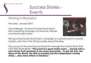 Success Stories - Events Winning in Recession The date:  January 2010 The challenge:  To launch Tourism South East’s 2010 marketing campaign to consumer, lifestyle and travel trade media We launched Tourism South East’s campaign at a private event in central London, with more than 50 top quality press attending.  The success of the evening prompted this message from Tourist South East CEO Mike Bedingfield:  ”The proof of a good media event ... leaving with a sore throat from speaking to too many journalists.  To get the Sun, the News of the World, the Mail on Sunday and the Independent coming along ... plus many others is fabulous.”   