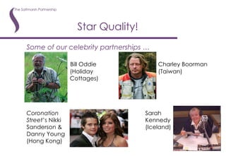 Star Quality! Some of our celebrity partnerships …   Bill Oddie   Charley Boorman   (Holiday   (Taiwan)   Cottages) Coronation   Sarah Street ’s Nikki   Kennedy Sanderson &   (Iceland) Danny Young (Hong Kong) 