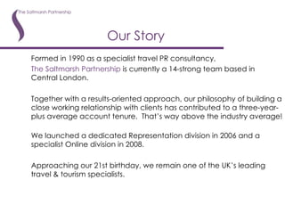 Formed in 1990 as a specialist travel PR consultancy, The Saltmarsh Partnership  is currently a 14-strong team based in Central London. Together with a results-oriented approach, our philosophy of building a close working relationship with clients has contributed to a three-year- plus average account tenure.  That’s way above the industry average! We launched a dedicated Representation division in 2006 and a specialist Online division in 2008. Approaching our 21st birthday, we remain one of the UK’s leading travel & tourism specialists. Our Story 