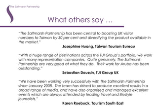 What others say … “ The Saltmarsh Partnership has been central to boosting UK visitor numbers to Taiwan by 30 per cent and diversifying the product available in the market.” Josephine Huang, Taiwan Tourism Bureau “ With a huge range of destinations across the TUI Group’s portfolio, we work with many representation companies.  Quite genuinely, The Saltmarsh Partnership are very good at what they do.  Their work for Aruba has been outstanding.” Sebastian Doussin, TUI Group UK “ We have been working very successfully with The Saltmarsh Partnership since January 2008.  The team has strived to produce excellent results in a broad range of media, and have also organised and managed excellent events which are always attended by leading travel and lifestyle journalists.” Karen Roebuck, Tourism South East 
