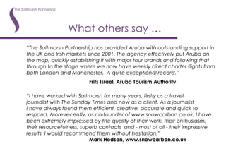 What others say … “ Th e Saltmarsh Partnership has provided Aruba with outstanding support in the UK and Irish markets since 2001. The agency effectively put Aruba on the map, quickly establishing it with major tour brands and following that through to the stage where we now have weekly direct charter flights from both London and Manchester.  A quite exceptional record.” Frits Israel, Aruba Tourism Authority “ I have worked with Saltmarsh for many years, firstly as a travel  journalist with The Sunday Times and now as a client. As a journalist  I have always found them efficient, creative, accurate and quick to respond. More recently, as co-founder of www.snowcarbon.co.uk, I have been extremely impressed by the quality of their work: their enthusiasm, their resourcefulness, superb contacts  and - most of all - their impressive results. I would recommend them without hesitation.” Mark Hodson, www.snowcarbon.co.uk 