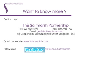 Want to know more  ? Contact us at: The Saltmarsh Partnership Tel:  020 7928 1600 Fax:  020 7928 1700 E-mail:  [email_address] The Copperfields, 25d Copperfield Street, London SE1 0EN Or visit our website:  www. SaltmarshPR .co. uk Follow us on    www.twitter.com/SaltmarshPR 