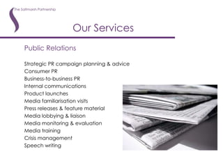 Public Relations Strategic PR campaign planning & advice Consumer PR Business-to-business PR Internal communications Product launches Media familiarisation visits Press releases & feature material Media lobbying & liaison Media monitoring & evaluation Media training Crisis management Speech writing Our Services 