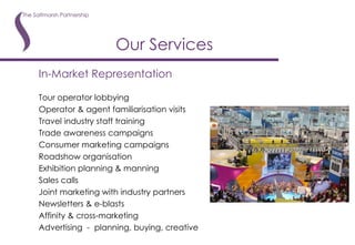 In-Market Representation Tour operator lobbying Operator & agent familiarisation visits Travel industry staff training Trade awareness campaigns Consumer marketing campaigns Roadshow organisation Exhibition planning & manning Sales calls Joint marketing with industry partners Newsletters & e-blasts Affinity & cross-marketing Advertising  -  planning, buying, creative Our Services 
