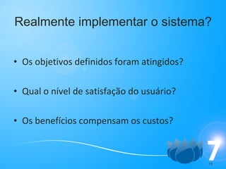 Realmente implementar o sistema? Os objetivos definidos foram atingidos? Qual o nível de satisfação do usuário? Os benefícios compensam os custos? 