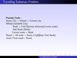 Travelling Salesman Problem
Pseudo Code :
Home City = Visited = Current city
While(!visitedAll City)
Node = Find Shortest distance(Current node)
Add Node (Node)
Current node = Node
Result = All node + Home City[0][last Visit Node]
return Final result= Result
Travelling Salesman Problem
 