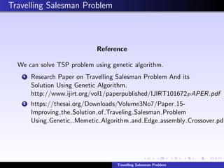 Travelling Salesman Problem
Reference
We can solve TSP problem using genetic algorithm.
1 Research Paper on Travelling Salesman Problem And its
Solution Using Genetic Algorithm.
http://www.ijirt.org/vol1/paperpublished/IJIRT101672PAPER.pdf
2 https://thesai.org/Downloads/Volume3No7/Paper 15-
Improving the Solution of Traveling Salesman Problem
Using Genetic, Memetic Algorithm and Edge assembly Crossover.pdf
Travelling Salesman Problem
 