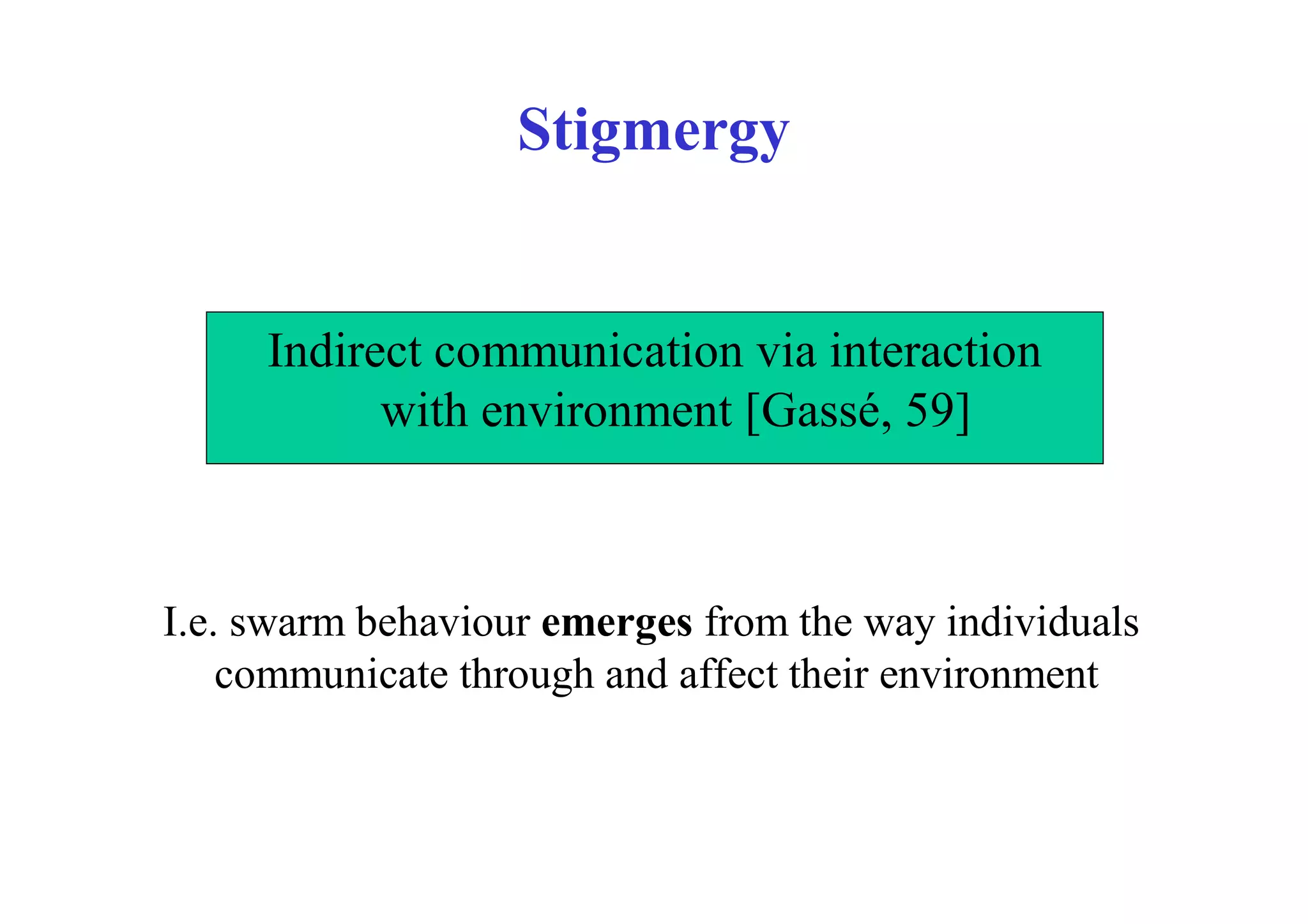 Stigmergy


     Indirect communication via interaction
           with environment [Gassé, 59]



I.e. swarm behaviour emerges from the way individuals
    communicate through and affect their environment
 