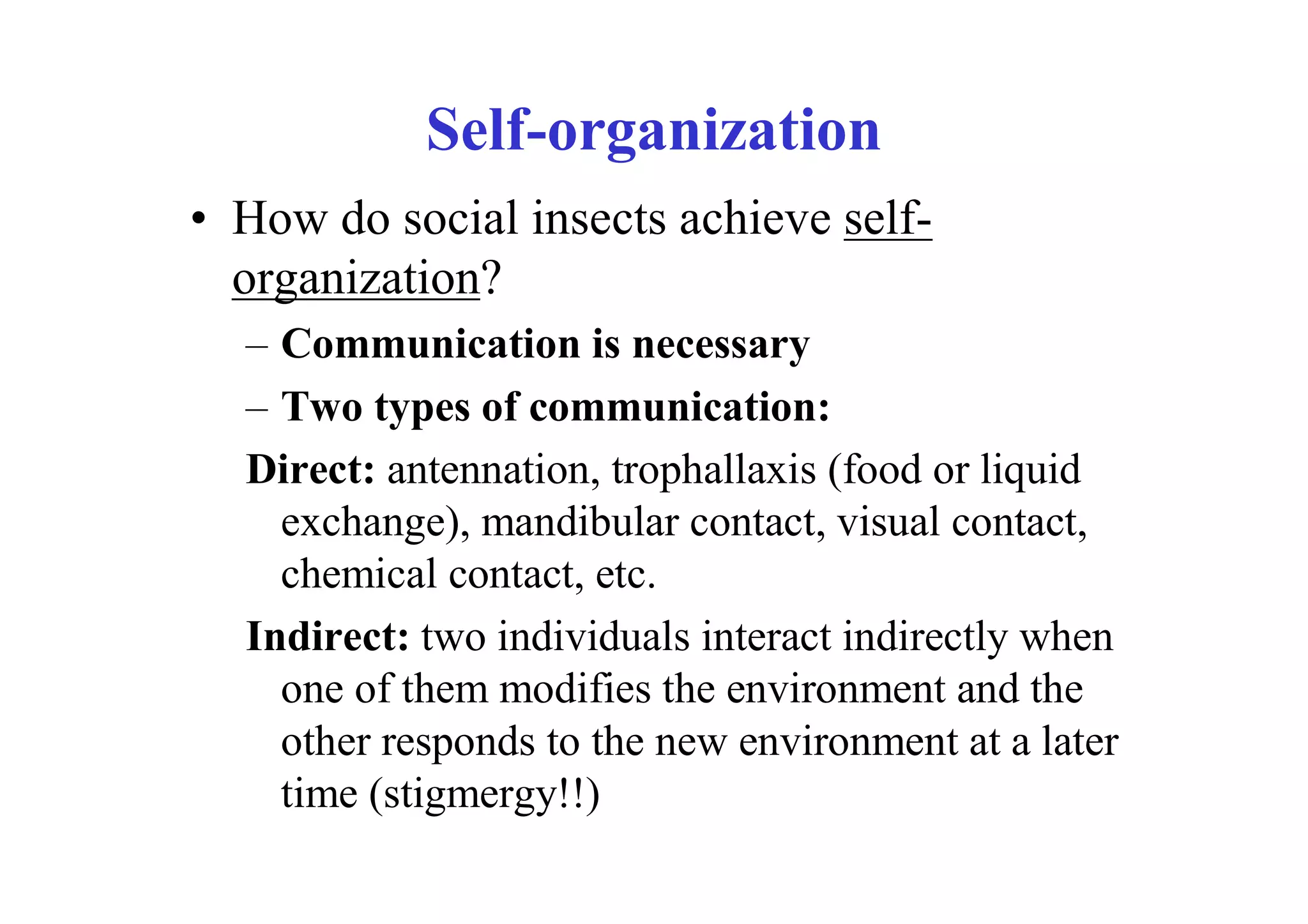 Self-organization
• How do social insects achieve self-
  organization?
  – Communication is necessary
  – Two types of communication:
  Direct: antennation, trophallaxis (food or liquid
    exchange), mandibular contact, visual contact,
    chemical contact, etc.
  Indirect: two individuals interact indirectly when
    one of them modifies the environment and the
    other responds to the new environment at a later
    time (stigmergy!!)
 