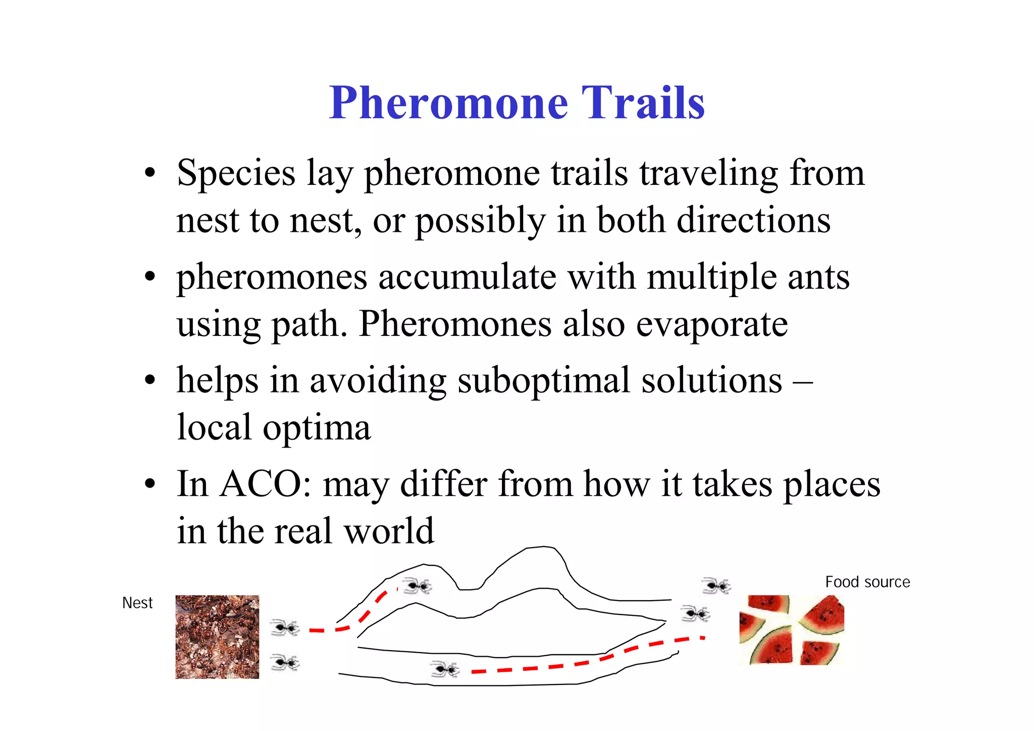 Pheromone Trails
  • Species lay pheromone trails traveling from
    nest to nest, or possibly in both directions
  • pheromones accumulate with multiple ants
    using path. Pheromones also evaporate
  • helps in avoiding suboptimal solutions –
    local optima
  • In ACO: may differ from how it takes places
    in the real world
                                            Food source
Nest
 