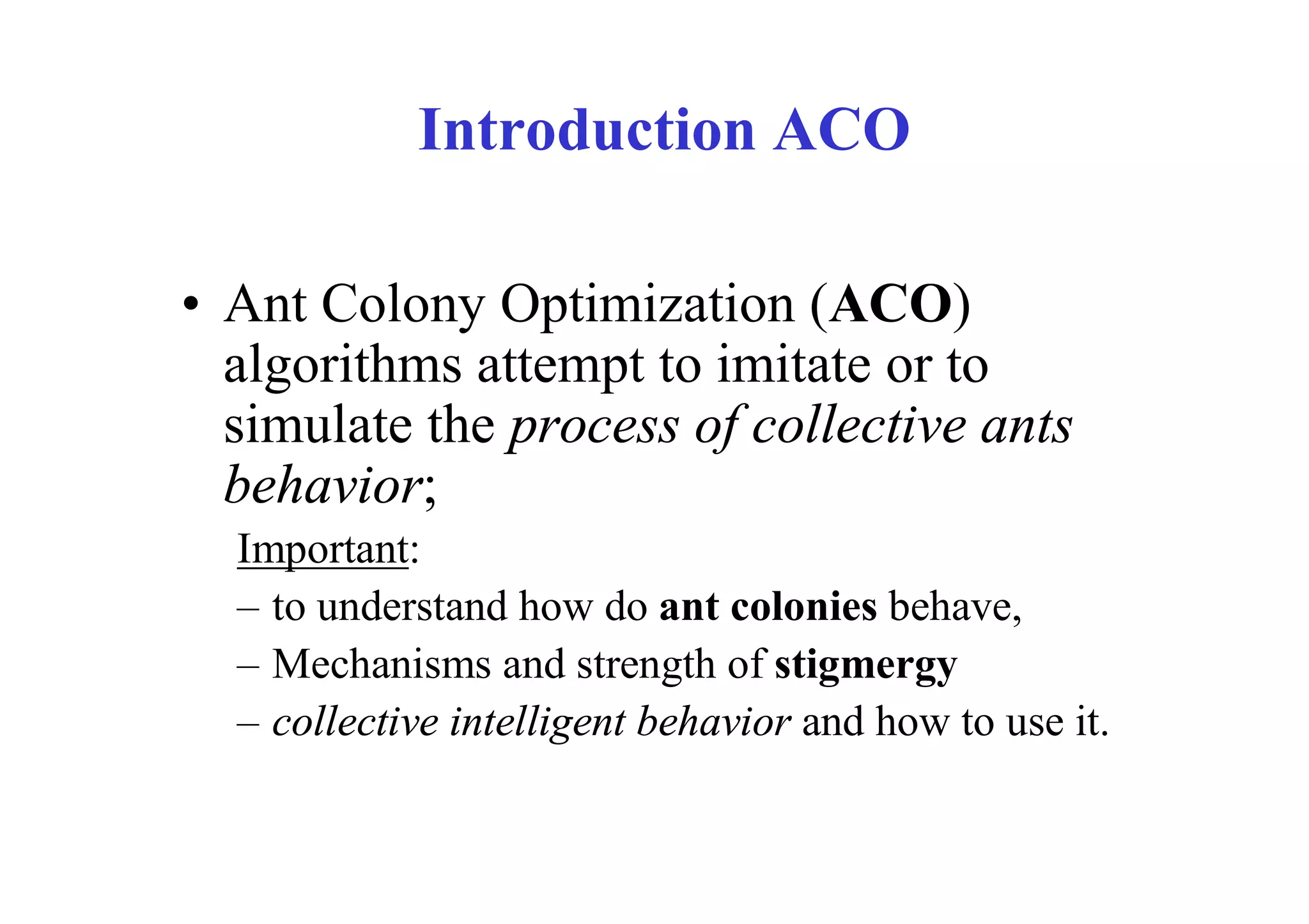 Introduction ACO

• Ant Colony Optimization (ACO)
  algorithms attempt to imitate or to
  simulate the process of collective ants
  behavior;
  Important:
  – to understand how do ant colonies behave,
  – Mechanisms and strength of stigmergy
  – collective intelligent behavior and how to use it.
 