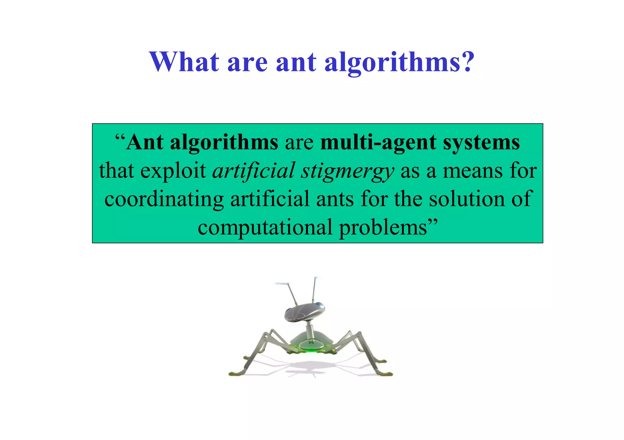 What are ant algorithms?

  “Ant algorithms are multi-agent systems
that exploit artificial stigmergy as a means for
 coordinating artificial ants for the solution of
           computational problems”
 