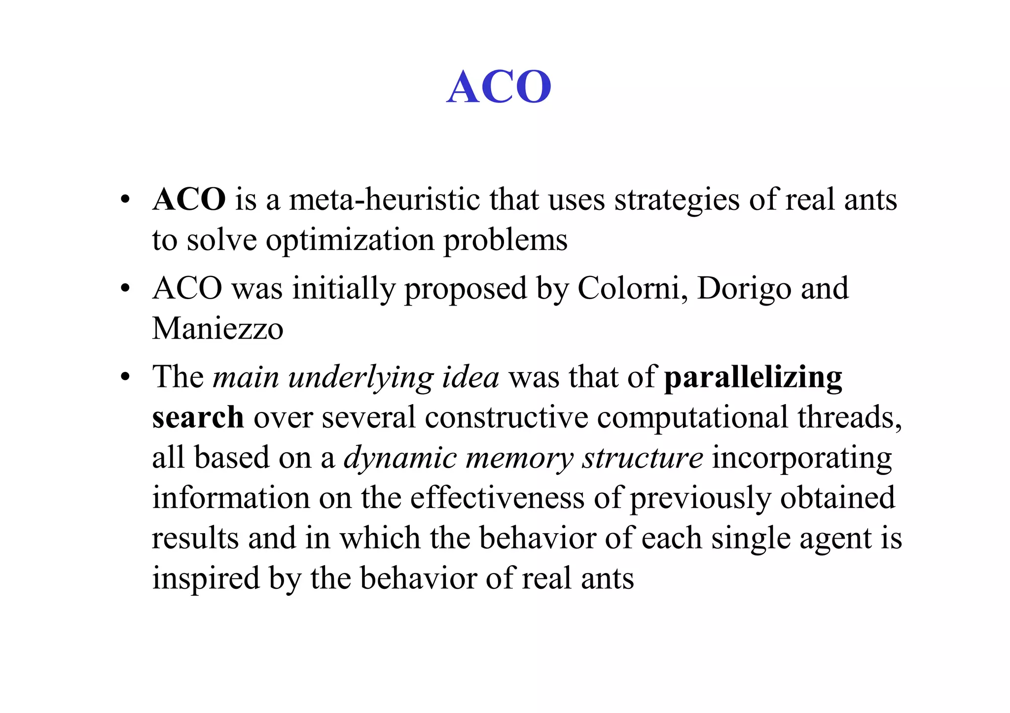 ACO

• ACO is a meta-heuristic that uses strategies of real ants
  to solve optimization problems
• ACO was initially proposed by Colorni, Dorigo and
  Maniezzo
• The main underlying idea was that of parallelizing
  search over several constructive computational threads,
  all based on a dynamic memory structure incorporating
  information on the effectiveness of previously obtained
  results and in which the behavior of each single agent is
  inspired by the behavior of real ants
 