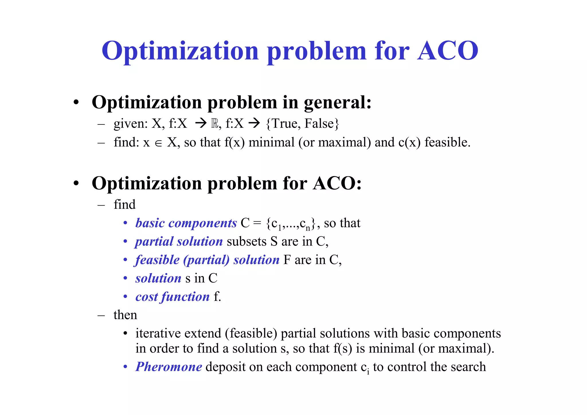Optimization problem for ACO
• Optimization problem in general:
  – given: X, f:X  ℝ, f:X  {True, False}
  – find: x  X, so that f(x) minimal (or maximal) and c(x) feasible.


• Optimization problem for ACO:
  – find
      • basic components C = {c1,...,cn}, so that
      • partial solution subsets S are in C,
      • feasible (partial) solution F are in C,
      • solution s in C
      • cost function f.
  – then
      • iterative extend (feasible) partial solutions with basic components
        in order to find a solution s, so that f(s) is minimal (or maximal).
      • Pheromone deposit on each component ci to control the search
 