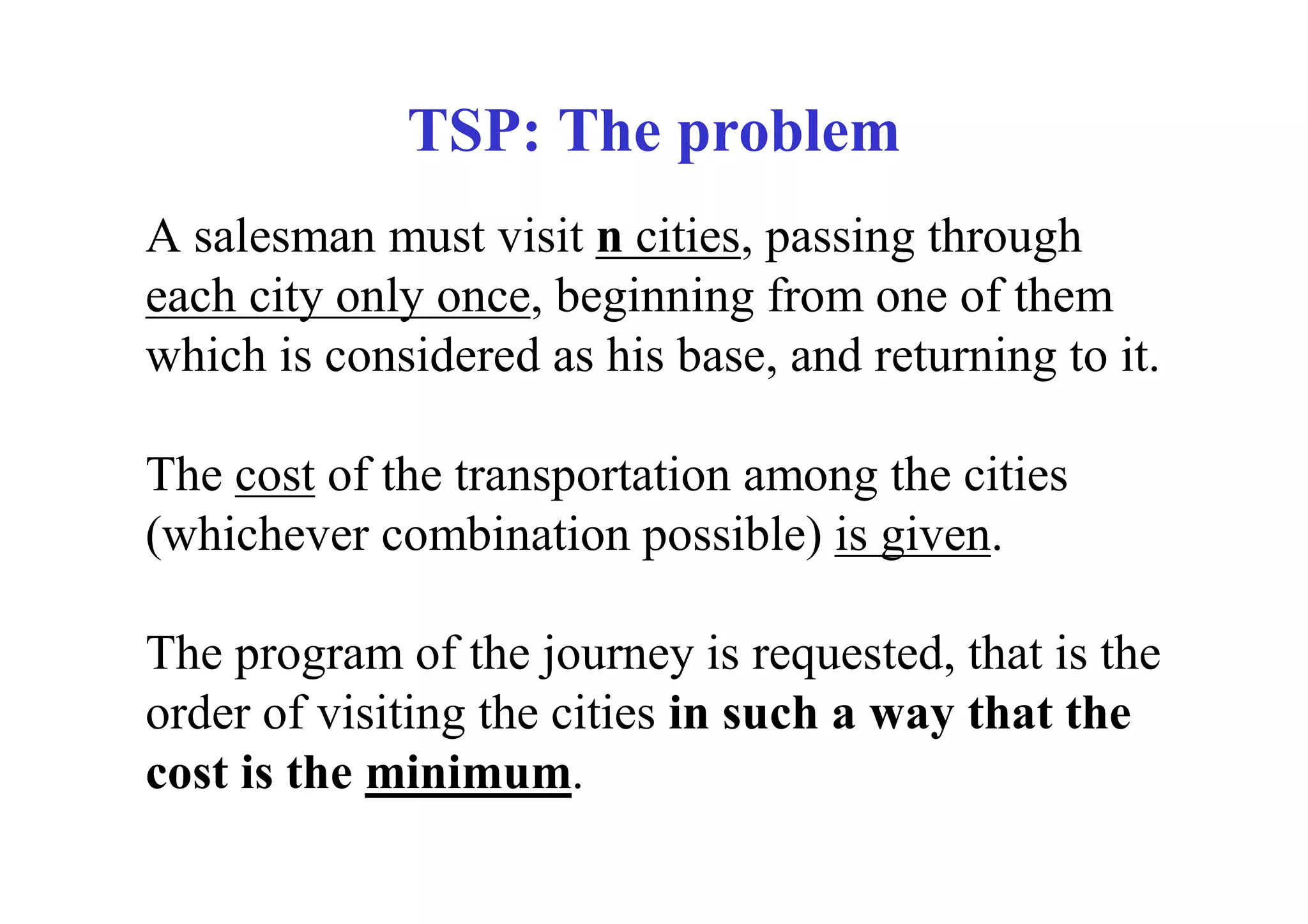 TSP: The problem
A salesman must visit n cities, passing through
each city only once, beginning from one of them
which is considered as his base, and returning to it.

The cost of the transportation among the cities
(whichever combination possible) is given.

The program of the journey is requested, that is the
order of visiting the cities in such a way that the
cost is the minimum.
 