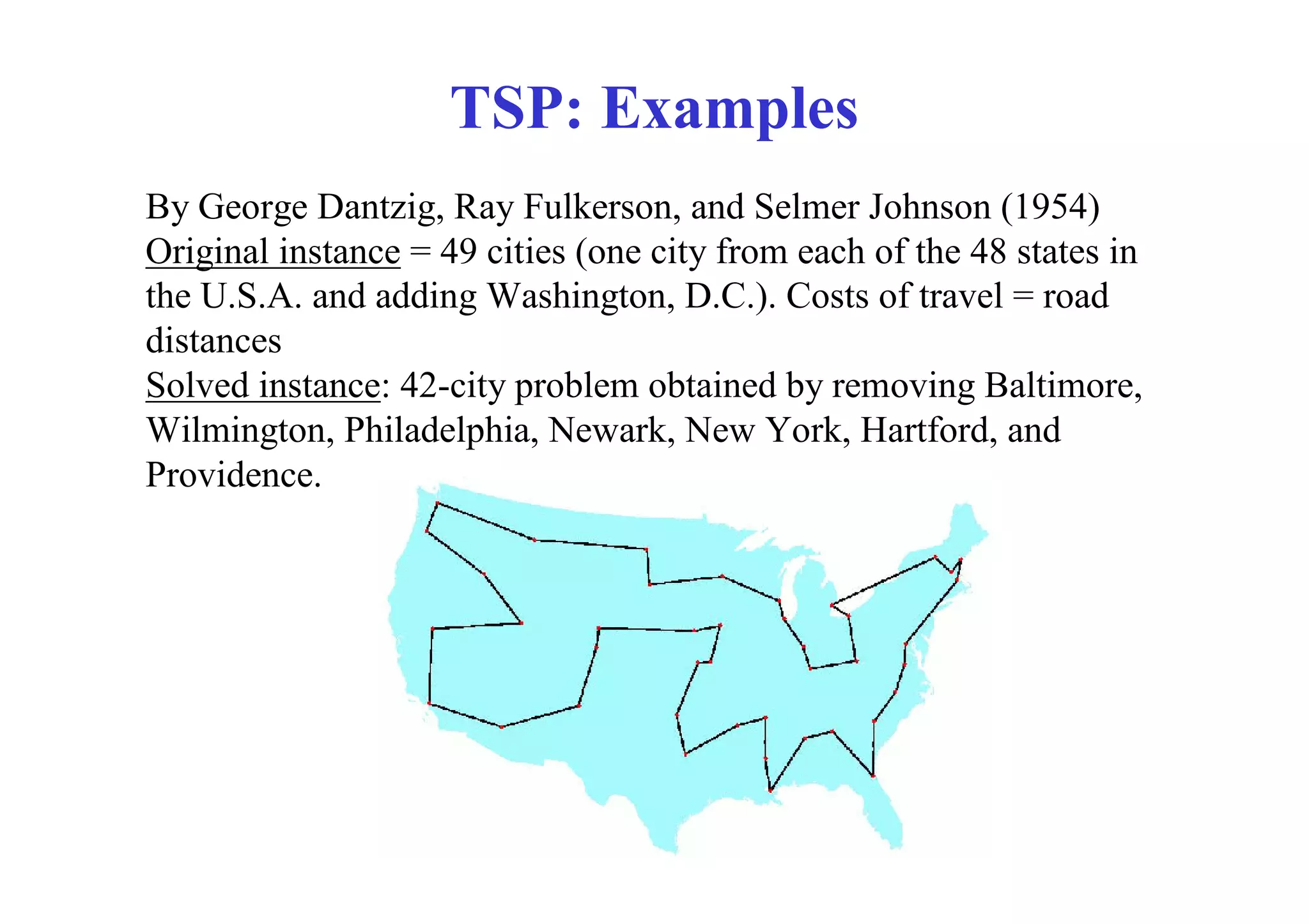 TSP: Examples
By George Dantzig, Ray Fulkerson, and Selmer Johnson (1954)
Original instance = 49 cities (one city from each of the 48 states in
the U.S.A. and adding Washington, D.C.). Costs of travel = road
distances
Solved instance: 42-city problem obtained by removing Baltimore,
Wilmington, Philadelphia, Newark, New York, Hartford, and
Providence.
 