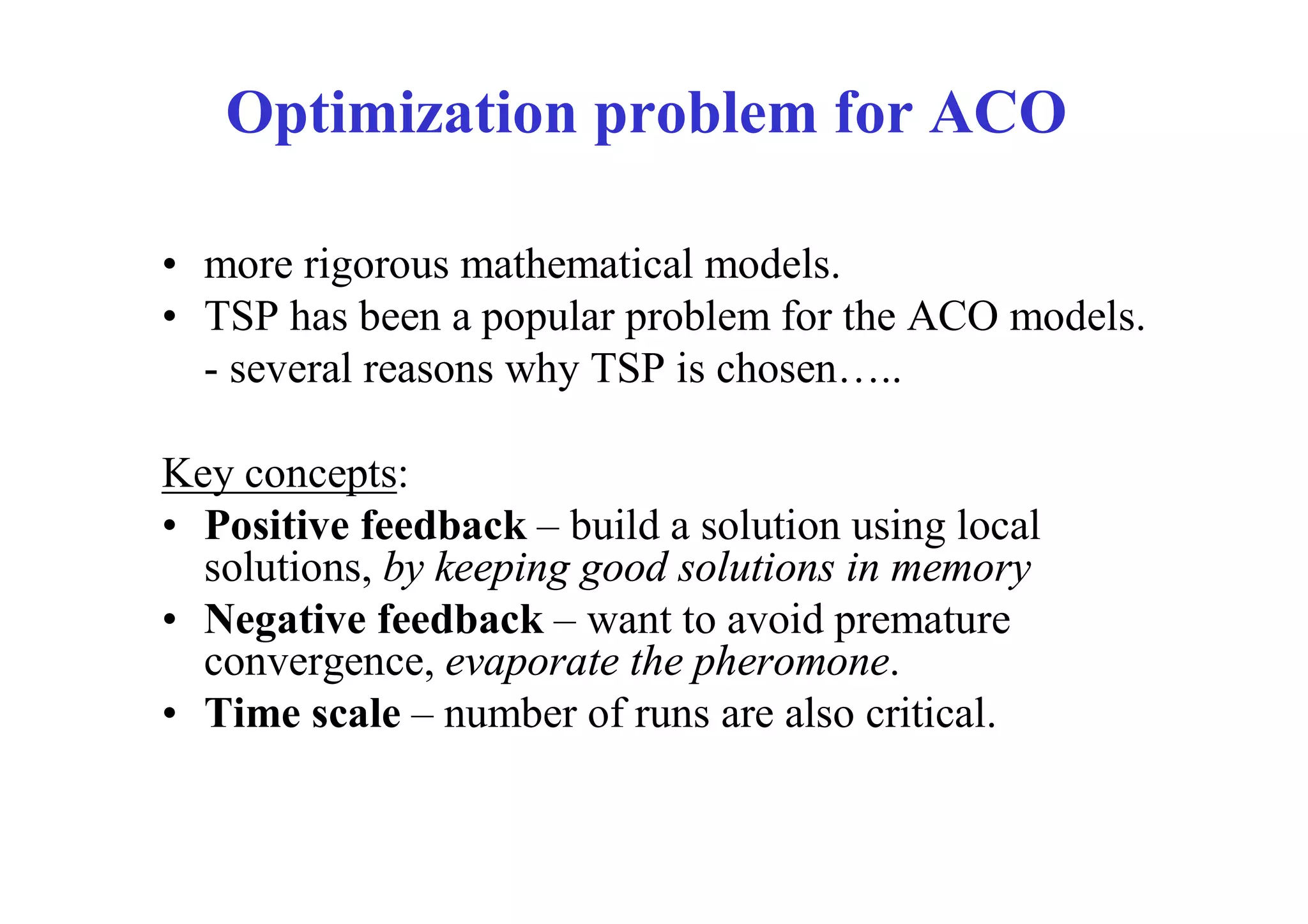 Optimization problem for ACO

• more rigorous mathematical models.
• TSP has been a popular problem for the ACO models.
  - several reasons why TSP is chosen…..

Key concepts:
• Positive feedback – build a solution using local
  solutions, by keeping good solutions in memory
• Negative feedback – want to avoid premature
  convergence, evaporate the pheromone.
• Time scale – number of runs are also critical.
 