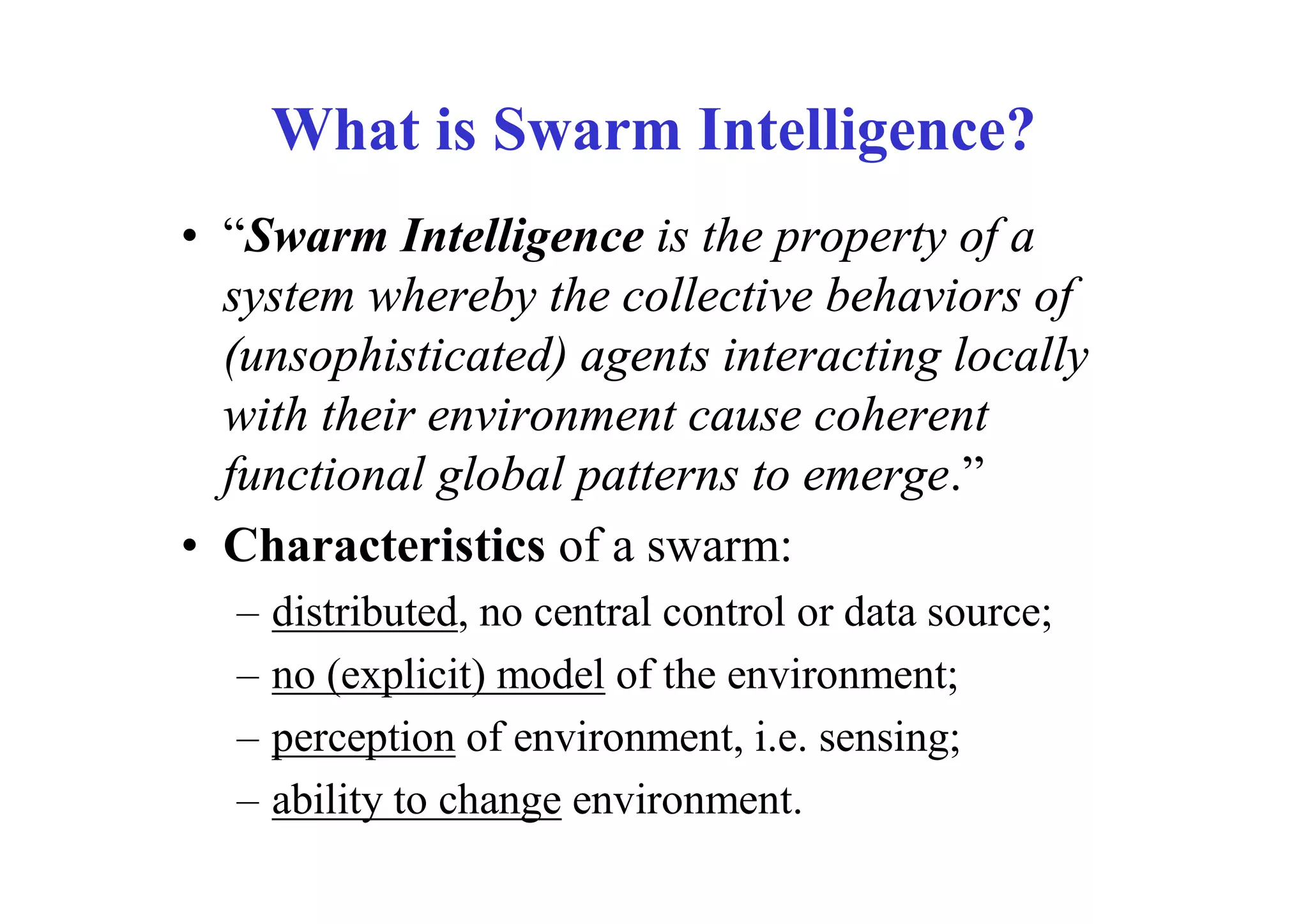 What is Swarm Intelligence?
• “Swarm Intelligence is the property of a
  system whereby the collective behaviors of
  (unsophisticated) agents interacting locally
  with their environment cause coherent
  functional global patterns to emerge.”
• Characteristics of a swarm:
  –   distributed, no central control or data source;
  –   no (explicit) model of the environment;
  –   perception of environment, i.e. sensing;
  –   ability to change environment.
 