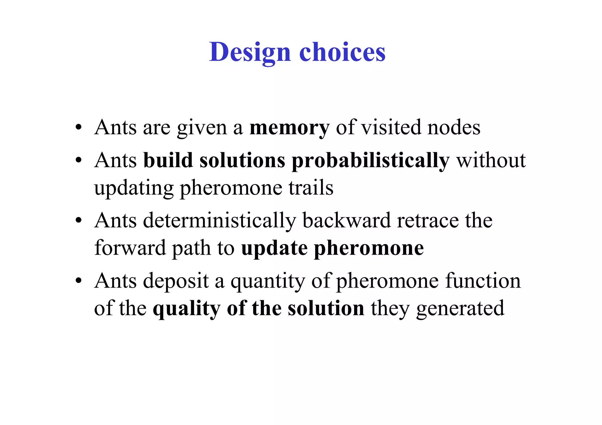 Design choices

• Ants are given a memory of visited nodes
• Ants build solutions probabilistically without
  updating pheromone trails
• Ants deterministically backward retrace the
  forward path to update pheromone
• Ants deposit a quantity of pheromone function
  of the quality of the solution they generated
 