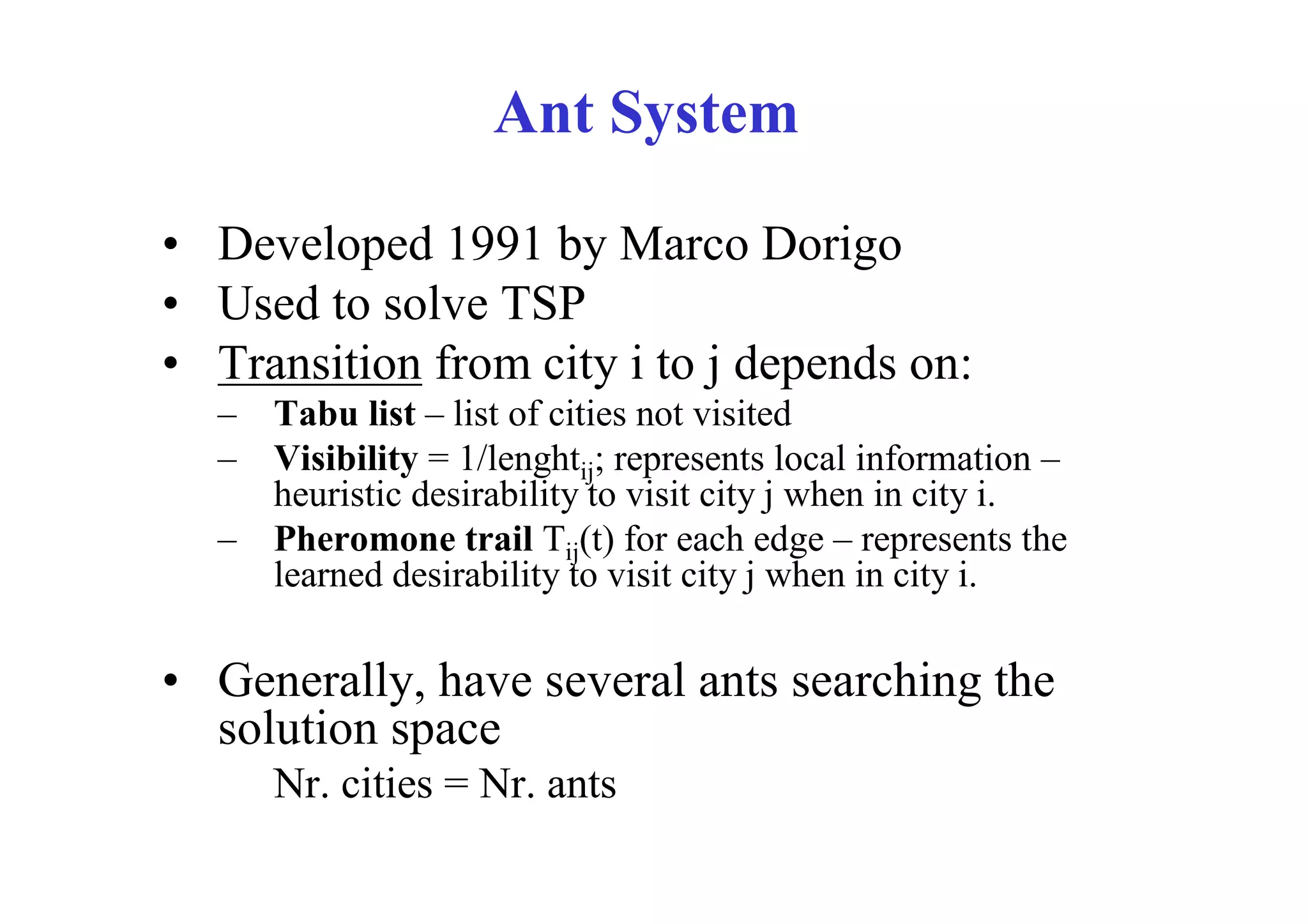 Ant System

• Developed 1991 by Marco Dorigo
• Used to solve TSP
• Transition from city i to j depends on:
  – Tabu list – list of cities not visited
  – Visibility = 1/lenghtij; represents local information –
    heuristic desirability to visit city j when in city i.
  – Pheromone trail Tij(t) for each edge – represents the
    learned desirability to visit city j when in city i.

• Generally, have several ants searching the
  solution space
     Nr. cities = Nr. ants
 