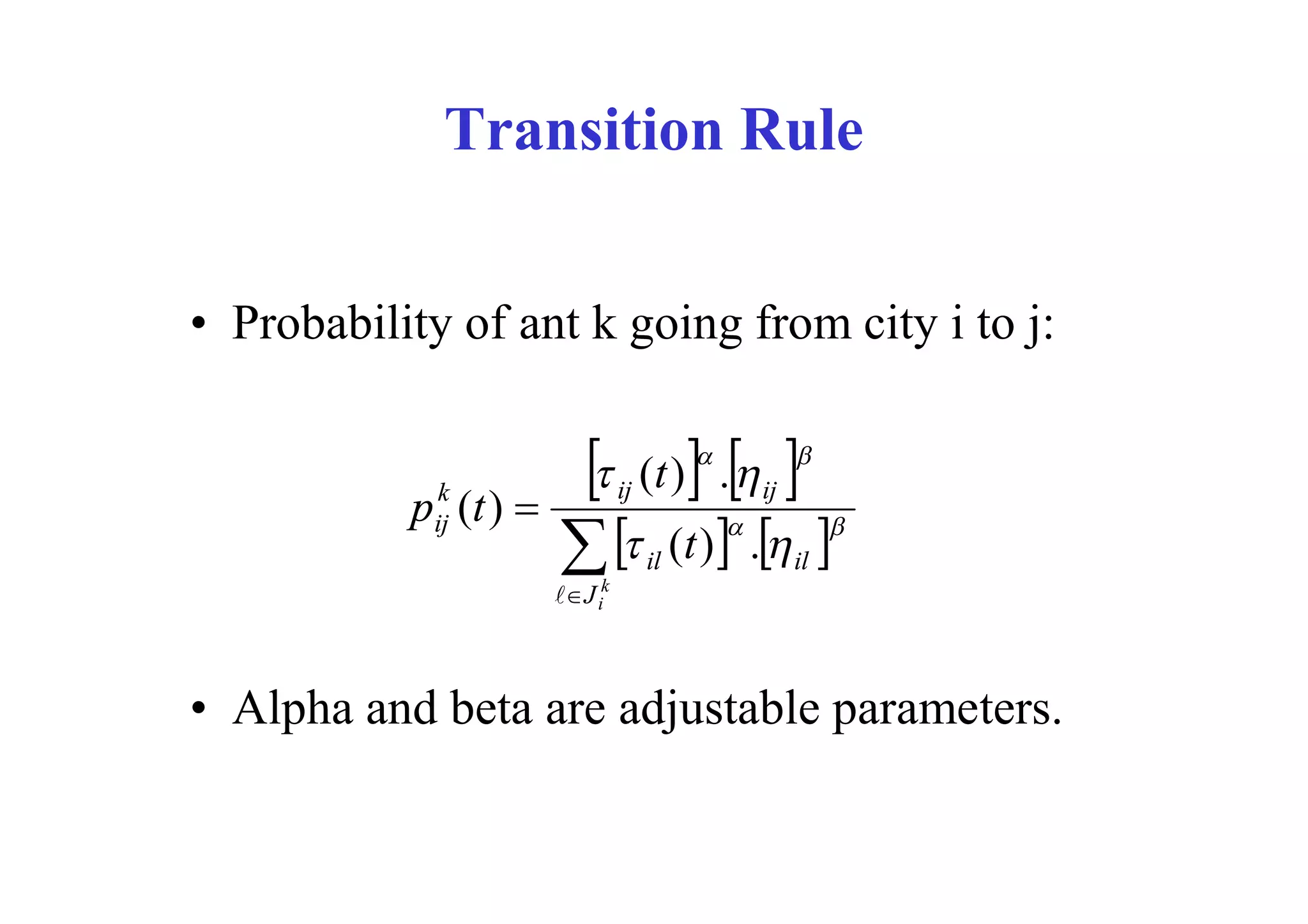 Transition Rule


• Probability of ant k going from city i to j:


            k
           p (t ) 
                              ij       
                                         
                                     (t ) .  ij
                                                   

            ij
                        il (t ) . il 
                       J ik



• Alpha and beta are adjustable parameters.
 