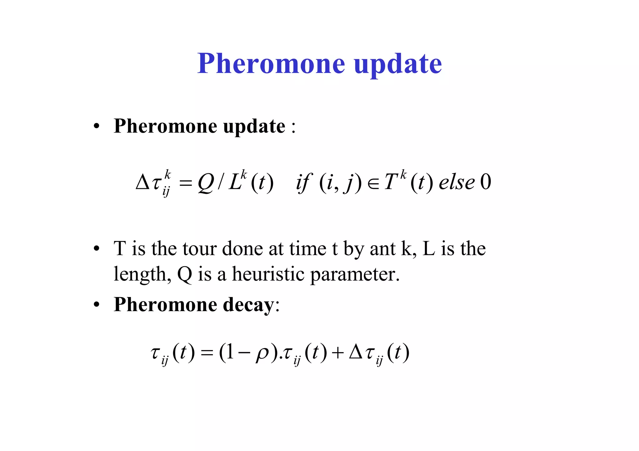 Pheromone update
• Pheromone update :

         k           k                         k
       Q / L (t ) if (i, j )  T (t ) else 0
        ij



• T is the tour done at time t by ant k, L is the
  length, Q is a heuristic parameter.
• Pheromone decay:

       ij (t )  (1   ). ij (t )   ij (t )
 