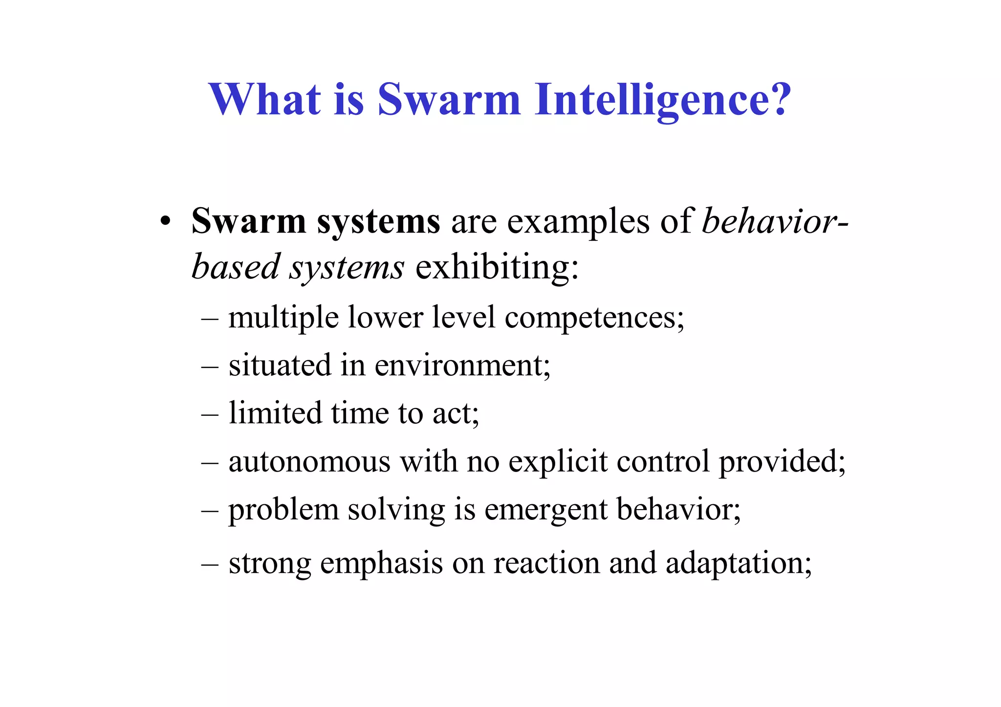 What is Swarm Intelligence?

• Swarm systems are examples of behavior-
  based systems exhibiting:
  –   multiple lower level competences;
  –   situated in environment;
  –   limited time to act;
  –   autonomous with no explicit control provided;
  –   problem solving is emergent behavior;
  – strong emphasis on reaction and adaptation;
 