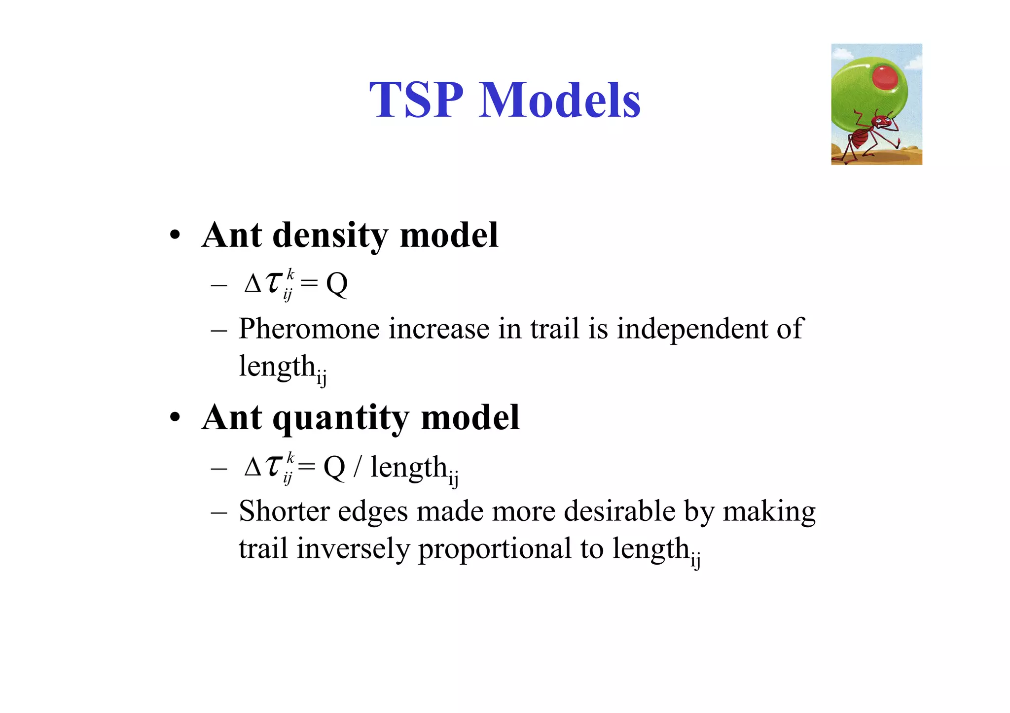TSP Models

• Ant density model
  –  ijk = Q
  – Pheromone increase in trail is independent of
    lengthij
• Ant quantity model
  –  ijk = Q / lengthij
  – Shorter edges made more desirable by making
    trail inversely proportional to lengthij
 