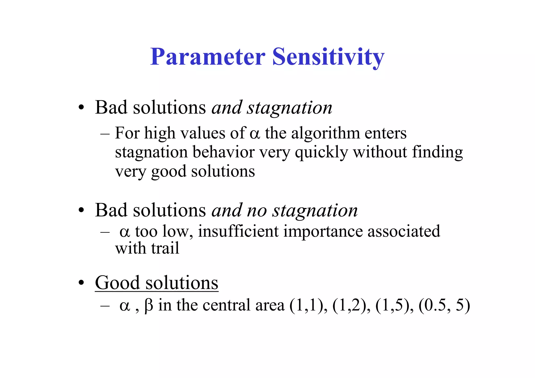 Parameter Sensitivity
• Bad solutions and stagnation
  – For high values of  the algorithm enters
    stagnation behavior very quickly without finding
    very good solutions

• Bad solutions and no stagnation
  –  too low, insufficient importance associated
    with trail
• Good solutions
  –  ,  in the central area (1,1), (1,2), (1,5), (0.5, 5)
 