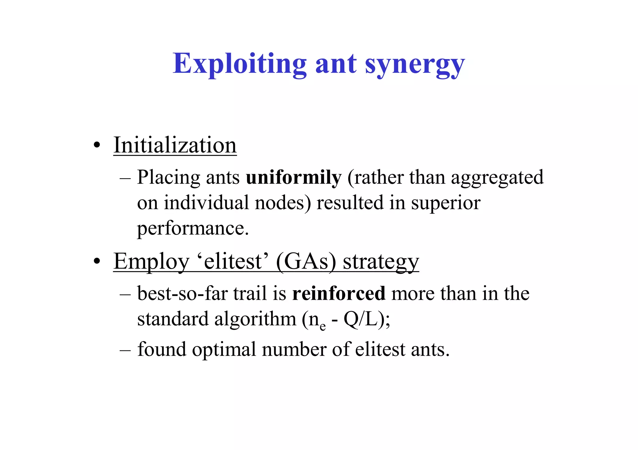 Exploiting ant synergy

• Initialization
   – Placing ants uniformily (rather than aggregated
     on individual nodes) resulted in superior
     performance.
• Employ ‘elitest’ (GAs) strategy
   – best-so-far trail is reinforced more than in the
     standard algorithm (ne - Q/L);
   – found optimal number of elitest ants.
 