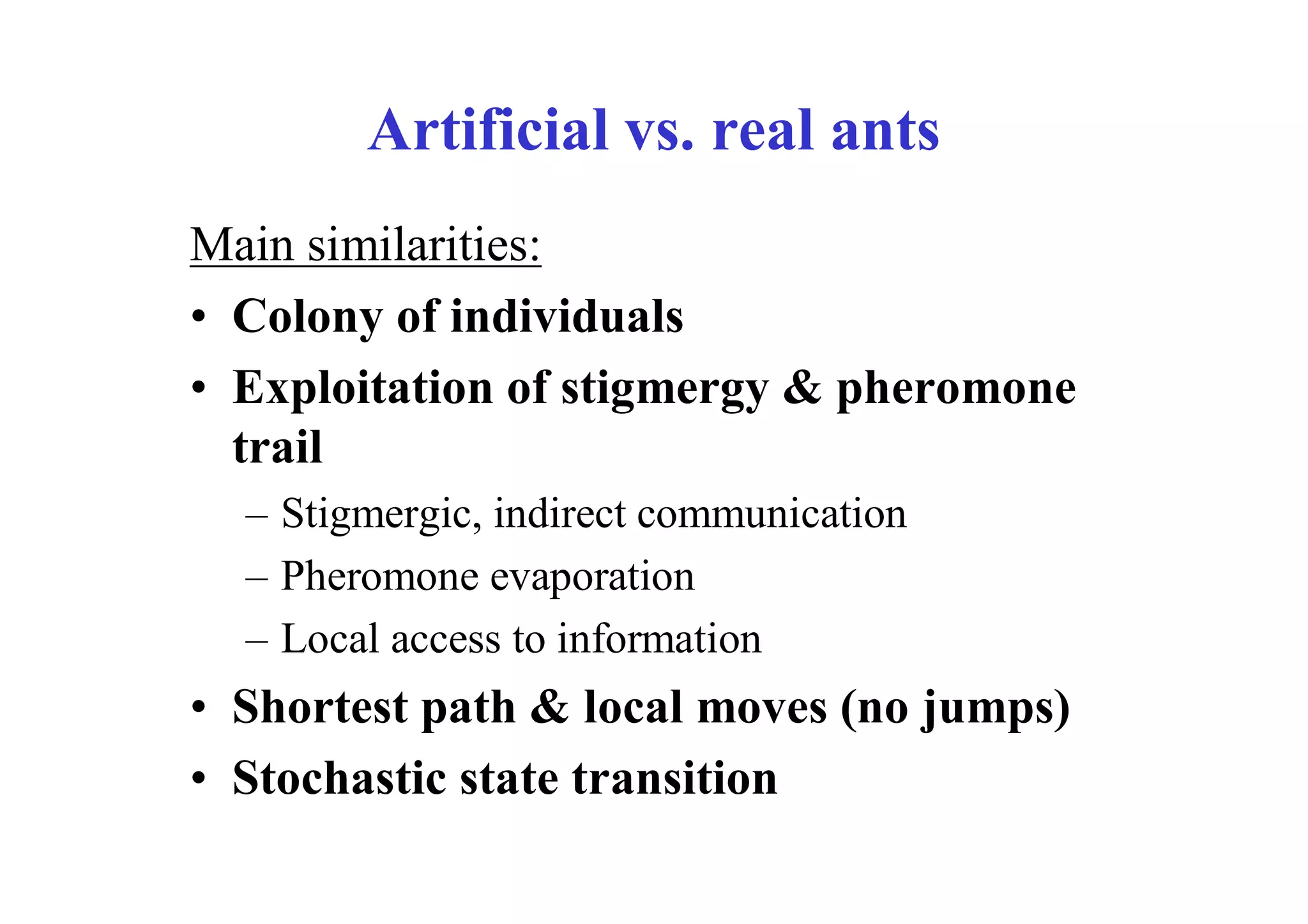 Artificial vs. real ants
Main similarities:
• Colony of individuals
• Exploitation of stigmergy & pheromone
  trail
  – Stigmergic, indirect communication
  – Pheromone evaporation
  – Local access to information
• Shortest path & local moves (no jumps)
• Stochastic state transition
 