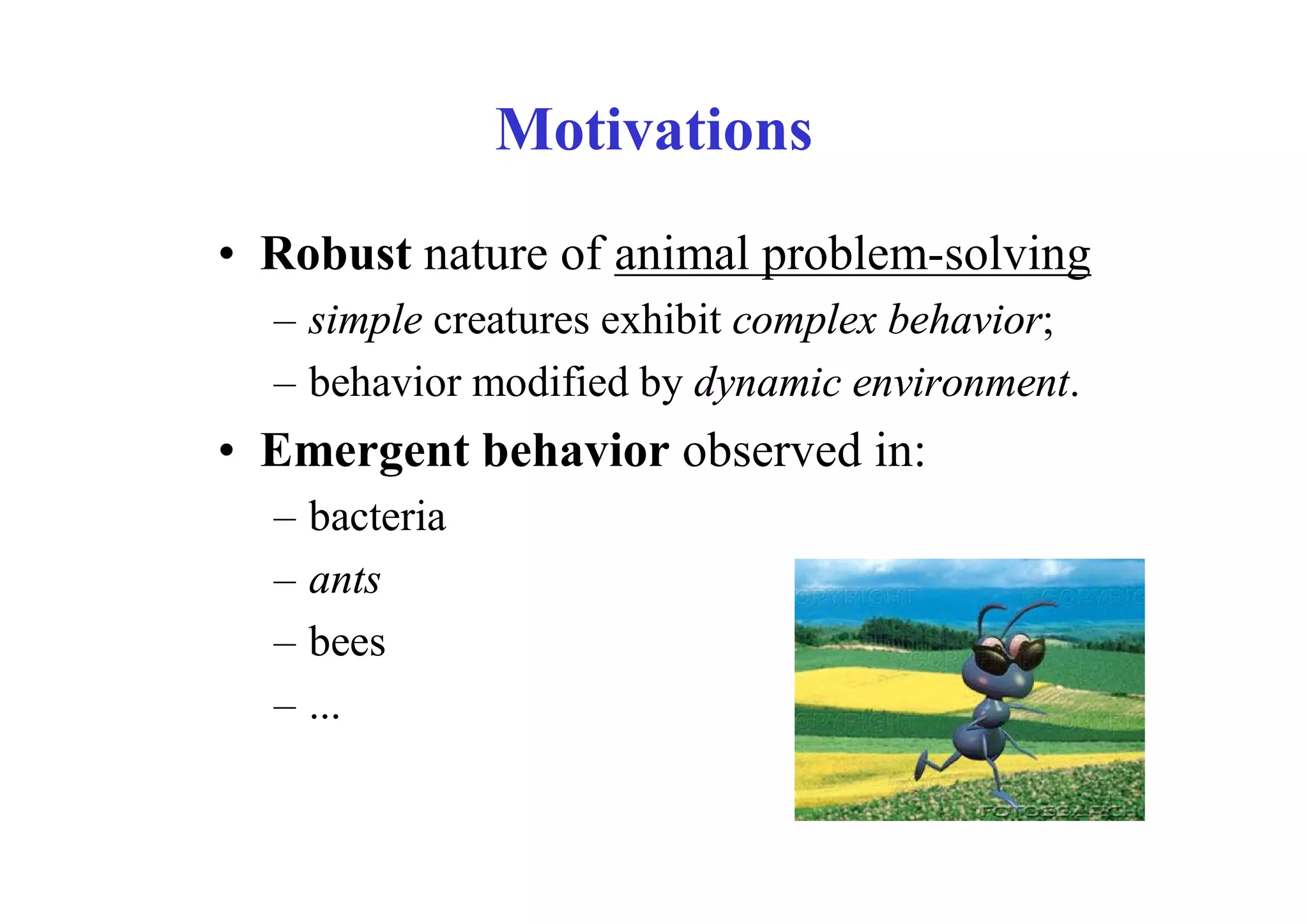 Motivations
• Robust nature of animal problem-solving
  – simple creatures exhibit complex behavior;
  – behavior modified by dynamic environment.
• Emergent behavior observed in:
  –   bacteria
  –   ants
  –   bees
  –   ...
 