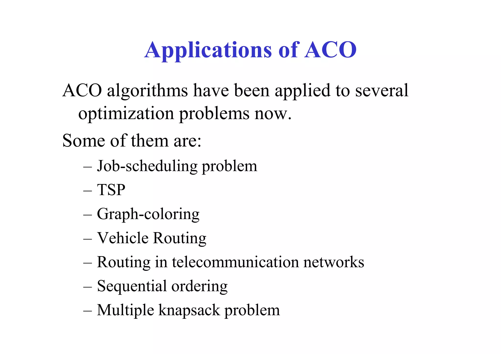 Applications of ACO
ACO algorithms have been applied to several
  optimization problems now.
Some of them are:
  –   Job-scheduling problem
  –   TSP
  –   Graph-coloring
  –   Vehicle Routing
  –   Routing in telecommunication networks
  –   Sequential ordering
  –   Multiple knapsack problem
 
