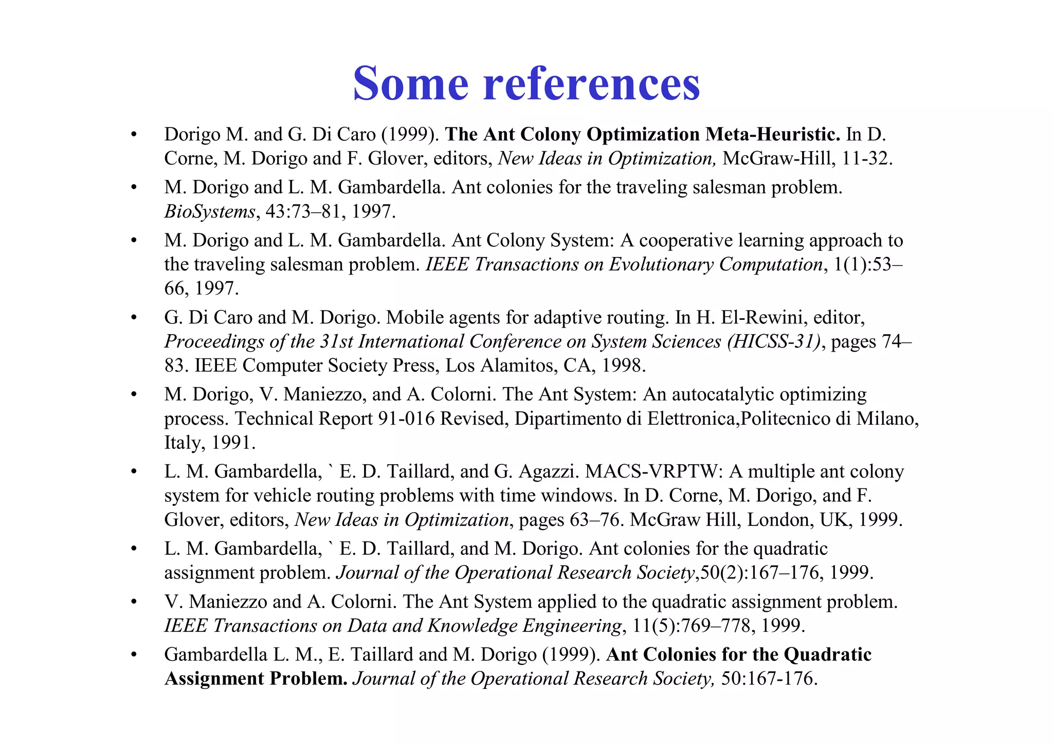 Some references
•   Dorigo M. and G. Di Caro (1999). The Ant Colony Optimization Meta-Heuristic. In D.
    Corne, M. Dorigo and F. Glover, editors, New Ideas in Optimization, McGraw-Hill, 11-32.
•   M. Dorigo and L. M. Gambardella. Ant colonies for the traveling salesman problem.
    BioSystems, 43:73–81, 1997.
•   M. Dorigo and L. M. Gambardella. Ant Colony System: A cooperative learning approach to
    the traveling salesman problem. IEEE Transactions on Evolutionary Computation, 1(1):53–
    66, 1997.
•   G. Di Caro and M. Dorigo. Mobile agents for adaptive routing. In H. El-Rewini, editor,
    Proceedings of the 31st International Conference on System Sciences (HICSS-31), pages 74–
    83. IEEE Computer Society Press, Los Alamitos, CA, 1998.
•   M. Dorigo, V. Maniezzo, and A. Colorni. The Ant System: An autocatalytic optimizing
    process. Technical Report 91-016 Revised, Dipartimento di Elettronica,Politecnico di Milano,
    Italy, 1991.
•   L. M. Gambardella, ` E. D. Taillard, and G. Agazzi. MACS-VRPTW: A multiple ant colony
    system for vehicle routing problems with time windows. In D. Corne, M. Dorigo, and F.
    Glover, editors, New Ideas in Optimization, pages 63–76. McGraw Hill, London, UK, 1999.
•   L. M. Gambardella, ` E. D. Taillard, and M. Dorigo. Ant colonies for the quadratic
    assignment problem. Journal of the Operational Research Society,50(2):167–176, 1999.
•   V. Maniezzo and A. Colorni. The Ant System applied to the quadratic assignment problem.
    IEEE Transactions on Data and Knowledge Engineering, 11(5):769–778, 1999.
•   Gambardella L. M., E. Taillard and M. Dorigo (1999). Ant Colonies for the Quadratic
    Assignment Problem. Journal of the Operational Research Society, 50:167-176.
 