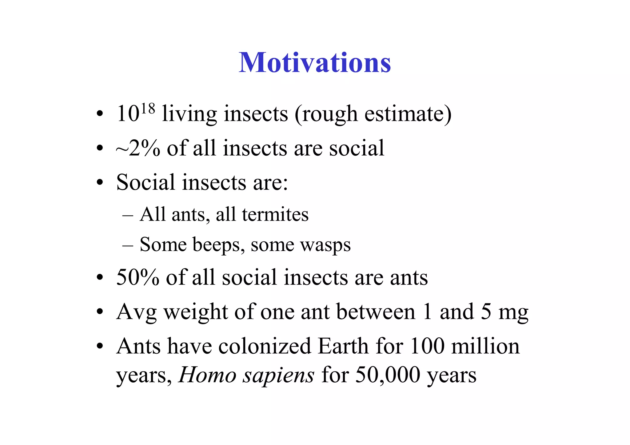Motivations
• 1018 living insects (rough estimate)
• ~2% of all insects are social
• Social insects are:
  – All ants, all termites
  – Some beeps, some wasps
• 50% of all social insects are ants
• Avg weight of one ant between 1 and 5 mg
• Ants have colonized Earth for 100 million
  years, Homo sapiens for 50,000 years
 