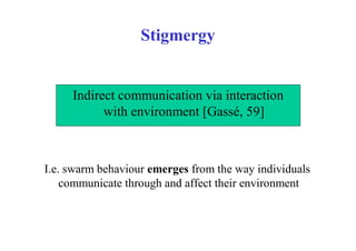 Stigmergy


     Indirect communication via interaction
           with environment [Gassé, 59]



I.e. swarm behaviour emerges from the way individuals
    communicate through and affect their environment
 