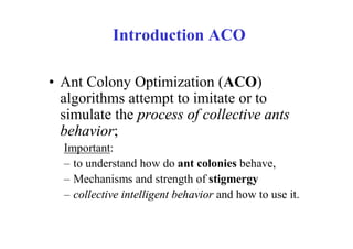 Introduction ACO

• Ant Colony Optimization (ACO)
  algorithms attempt to imitate or to
  simulate the process of collective ants
  behavior;
  Important:
  – to understand how do ant colonies behave,
  – Mechanisms and strength of stigmergy
  – collective intelligent behavior and how to use it.
 