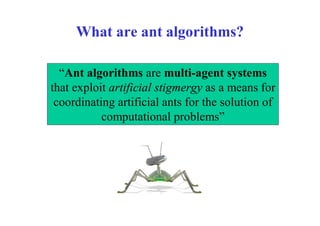 What are ant algorithms?

  “Ant algorithms are multi-agent systems
that exploit artificial stigmergy as a means for
 coordinating artificial ants for the solution of
           computational problems”
 