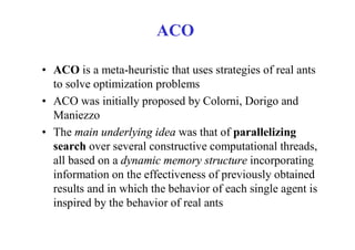 ACO

• ACO is a meta-heuristic that uses strategies of real ants
  to solve optimization problems
• ACO was initially proposed by Colorni, Dorigo and
  Maniezzo
• The main underlying idea was that of parallelizing
  search over several constructive computational threads,
  all based on a dynamic memory structure incorporating
  information on the effectiveness of previously obtained
  results and in which the behavior of each single agent is
  inspired by the behavior of real ants
 