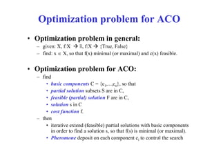 Optimization problem for ACO
• Optimization problem in general:
  – given: X, f:X  ℝ, f:X  {True, False}
  – find: x  X, so that f(x) minimal (or maximal) and c(x) feasible.


• Optimization problem for ACO:
  – find
      • basic components C = {c1,...,cn}, so that
      • partial solution subsets S are in C,
      • feasible (partial) solution F are in C,
      • solution s in C
      • cost function f.
  – then
      • iterative extend (feasible) partial solutions with basic components
        in order to find a solution s, so that f(s) is minimal (or maximal).
      • Pheromone deposit on each component ci to control the search
 