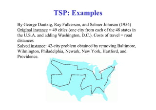 TSP: Examples
By George Dantzig, Ray Fulkerson, and Selmer Johnson (1954)
Original instance = 49 cities (one city from each of the 48 states in
the U.S.A. and adding Washington, D.C.). Costs of travel = road
distances
Solved instance: 42-city problem obtained by removing Baltimore,
Wilmington, Philadelphia, Newark, New York, Hartford, and
Providence.
 
