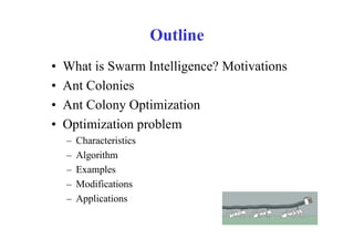 Outline
•   What is Swarm Intelligence? Motivations
•   Ant Colonies
•   Ant Colony Optimization
•   Optimization problem
    –   Characteristics
    –   Algorithm
    –   Examples
    –   Modifications
    –   Applications
 