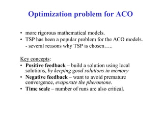 Optimization problem for ACO

• more rigorous mathematical models.
• TSP has been a popular problem for the ACO models.
  - several reasons why TSP is chosen…..

Key concepts:
• Positive feedback – build a solution using local
  solutions, by keeping good solutions in memory
• Negative feedback – want to avoid premature
  convergence, evaporate the pheromone.
• Time scale – number of runs are also critical.
 