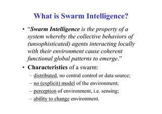 What is Swarm Intelligence?
• “Swarm Intelligence is the property of a
  system whereby the collective behaviors of
  (unsophisticated) agents interacting locally
  with their environment cause coherent
  functional global patterns to emerge.”
• Characteristics of a swarm:
  –   distributed, no central control or data source;
  –   no (explicit) model of the environment;
  –   perception of environment, i.e. sensing;
  –   ability to change environment.
 