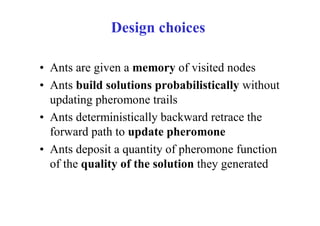 Design choices

• Ants are given a memory of visited nodes
• Ants build solutions probabilistically without
  updating pheromone trails
• Ants deterministically backward retrace the
  forward path to update pheromone
• Ants deposit a quantity of pheromone function
  of the quality of the solution they generated
 