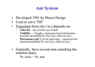 Ant System

• Developed 1991 by Marco Dorigo
• Used to solve TSP
• Transition from city i to j depends on:
  – Tabu list – list of cities not visited
  – Visibility = 1/lenghtij; represents local information –
    heuristic desirability to visit city j when in city i.
  – Pheromone trail Tij(t) for each edge – represents the
    learned desirability to visit city j when in city i.

• Generally, have several ants searching the
  solution space
     Nr. cities = Nr. ants
 
