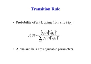 Transition Rule


• Probability of ant k going from city i to j:


            k
           p (t ) 
                              ij       
                                         
                                     (t ) .  ij
                                                   

            ij
                        il (t ) . il 
                       J ik



• Alpha and beta are adjustable parameters.
 