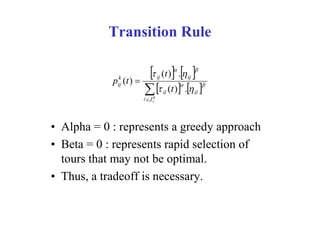 Transition Rule

             k
            pij (t ) 
                                       
                                        
                                  ij (t ) .  ij
                                                   


                           il (t ) . il 
                         J ik




• Alpha = 0 : represents a greedy approach
• Beta = 0 : represents rapid selection of
  tours that may not be optimal.
• Thus, a tradeoff is necessary.
 