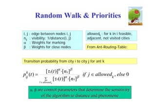 Random Walk & Priorities

i, j   : edge between nodes i, j           allowedk : for k in i feasible,
nij    : visibility: 1/distance(i, j)      adjacent, not visited cities
      : Weights for marking
      : Weights for close nodes           From Ant-Routing-Table:


Transition probability from city i to city j for ant k


 k                 [ij (t )] [nij ]
pij (t )                               
                                           if j  allowedk , else 0
                    [il (t )] [ nil ]
              l  allowed k


       ,    are control parameters that determine the sensitivity
                of the algorithm to distance and pheromone
 